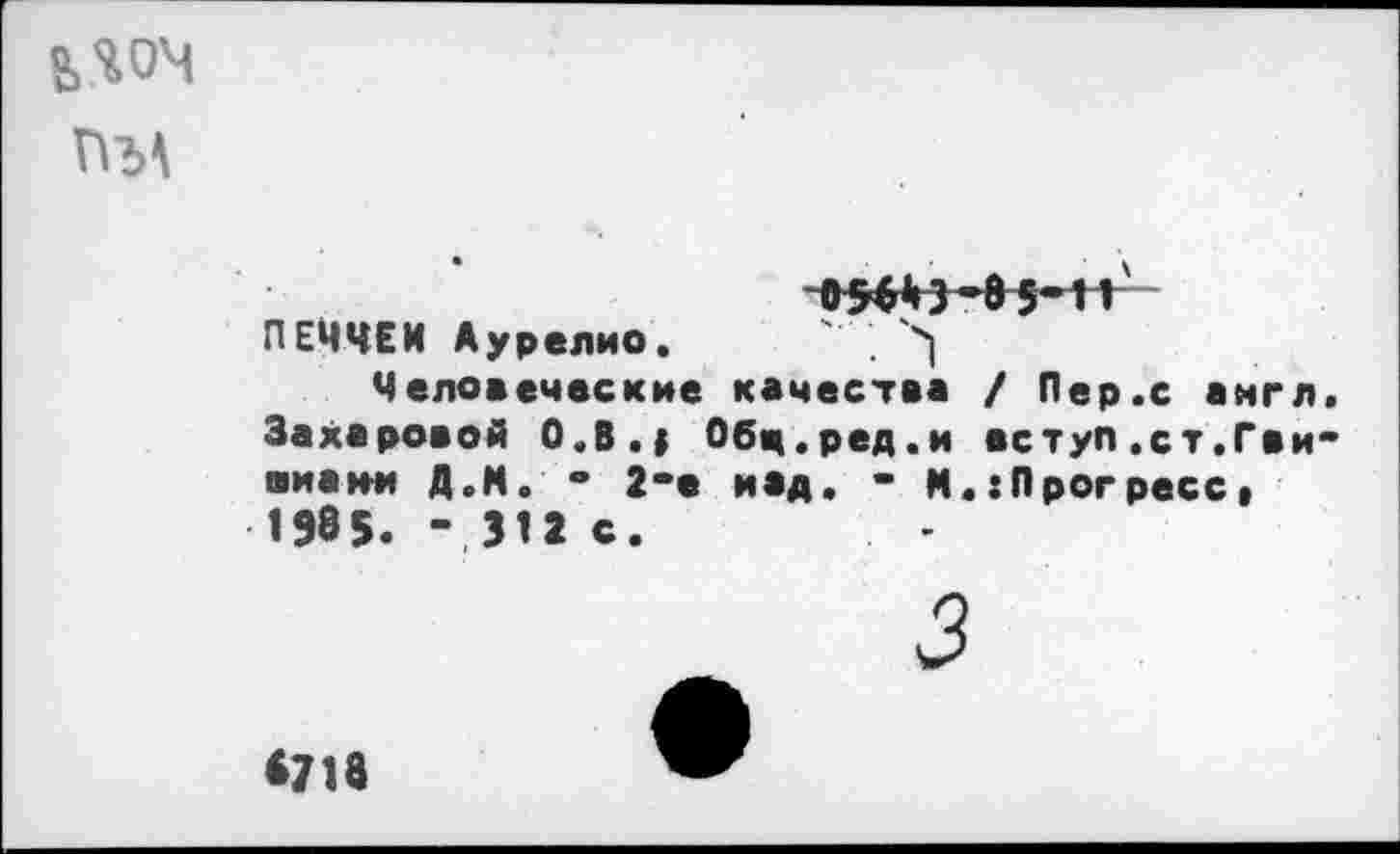 ﻿ггм
ПЕЧЧЕИ Аурелио. ' . ч|
Человеческие качества / Пер.с англ Захаровой О.В.| Обц.ред.и вступ.ст.Гви ■иаии Д.М. ° 2“е над. - М.{Прогресс» 1985. - 311 с.
3
<718